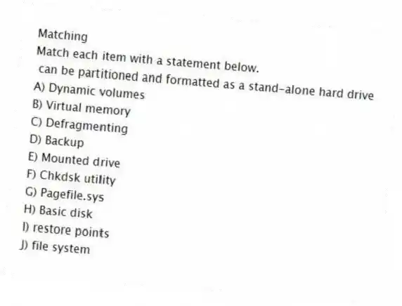Matching
Match each item with a statement below.
- can be partitioned and formatted as a stand-alone hard drive
A) Dynamic volumes
B) Virtual memory
C) Defragmenting
D) Backup
E) Mounted drive
F) Chkdsk utility
G) Pagefile.sys
H) Basic disk
I) restore points
J) file system