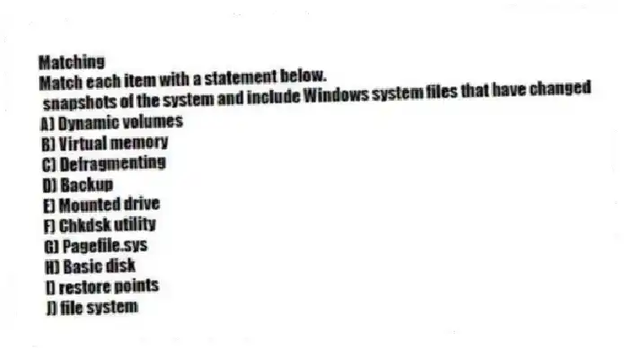 Matching
Match each item with a statement below.
- snapshots of the system and include Windows system files that have changed
A) Dynamic volumes
B) Virtual memory
C) Defragmenting
D) Backup
E) Mounted drive
F) Chkdsk utility
G) Pagefile.sys
H) Basic disk
I) restore points
J) file system