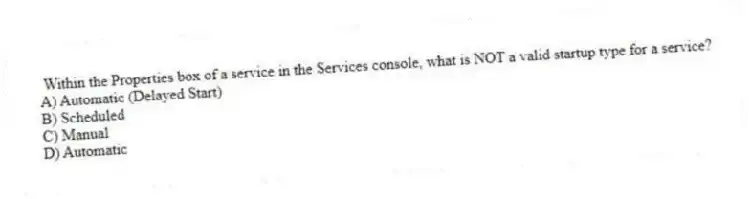Within the Properties box of a service in the Services console, what is NOT a valid startup type for a service?
A) Automatic (Delayed Start)
B) Scheduled
C) Manual
D) Automatic