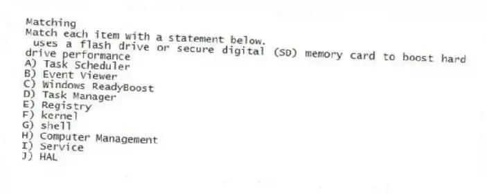 Matching
Match each item with a statement below.
- uses a flash drive or secure digital (SD) memory card to boost hard drive performance
A) Task Scheduler
B) Event Viewer
C) Windows ReadyBoost
D) Task Manager
E) Registry
F) kernel
G) shell
H) Computer Management
I) Service
J) HAL