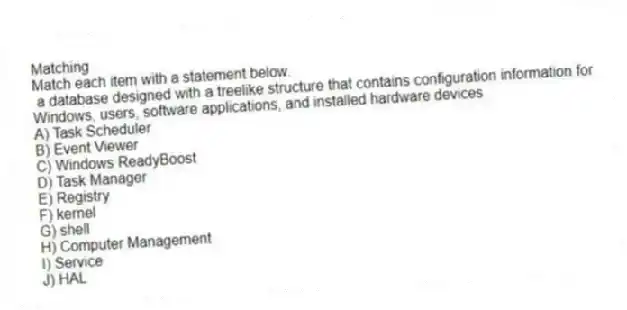 Matching
Match each item with a statement below.
- a database designed with a treelike structure that contains configuration information for Windows, users, software applications, and installed hardware devices
A) Task Scheduler
B) Event Viewer
C) Windows ReadyBoost
D) Task Manager
E) Registry
F) kernel
G) shell
H) Computer Management
I) Service
J) HAL