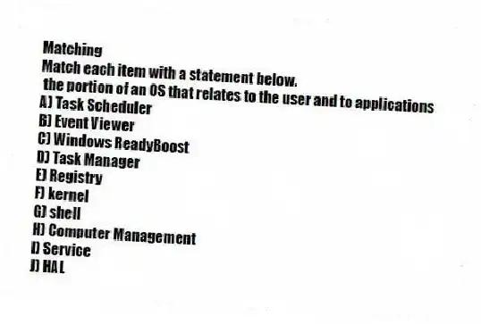 Matching
Match each item with a statement below.
- the portion of an OS that relates to the user and to applications
A) Task Scheduler
B) Event Viewer
C) Windows ReadyBoost
D) Task Manager
E) Registry
F) kernel
G) shell
H) Computer Management
I) Service
J) HAL