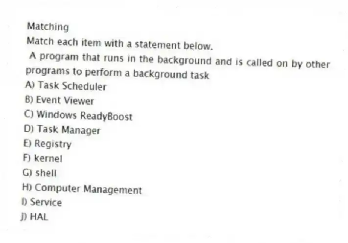 Matching
Match each item with a statement below.
- A program that runs in the background and is called on by other programs to perform a background task
A) Task Scheduler
B) Event Viewer
C) Windows ReadyBoost
D) Task Manager
E) Registry
F) kernel
G) shell
H) Computer Management
I) Service
J) HAL
