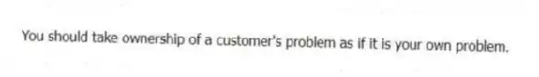 You should take ownership of a customer's problem as if it is your own problem.
