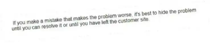 If you make a mistake that makes the problem worse, it's best to hide the problem until you can resolve it or until you have left the customer site.