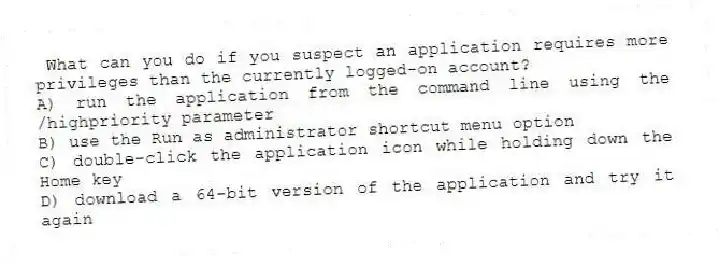 What can you do if you suspect an application requires more privileges than the currently logged-on account?
A) run the application from the command line using the /highpriority parameter
B) use the Run as administrator shortcut menu option
C) double-click the application icon while holding down the Home key
D) download a 64-bit version of the application and try it again