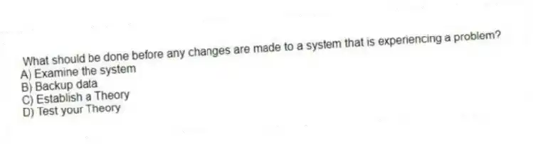 What should be done before any changes are made to a system that is experiencing a problem?
A) Examine the system
B) Backup data
C) Establish a Theory
D) Test your Theory