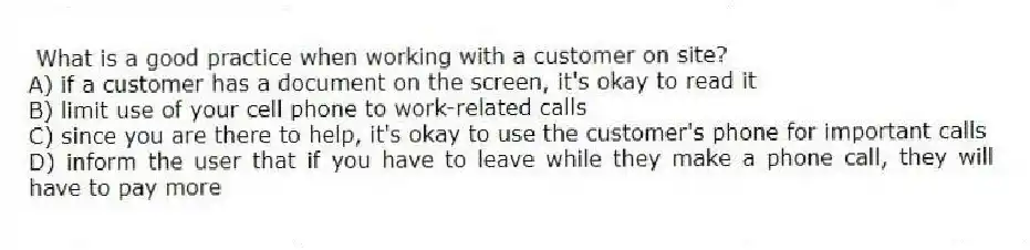 What is a good practice when working with a customer on site?
A) if a customer has a document on the screen, it's okay to read it
B) limit use of your cell phone to work-related calls
C) since you are there to help, it's okay to use the customer's phone for important calls
D) inform the user that if you have to leave while they make a phone call, they will have to pay more