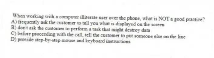 When working with a computer illiterate user over the phone, what is NOT a good practice?
A) frequently ask the customer to tell you what is displayed on the screen
B) don't ask the customer to perform a task that might destroy data
C) before proceeding with the call, tell the customer to put someone else on the line
D) provide step-by-step mouse and keyboard instructions