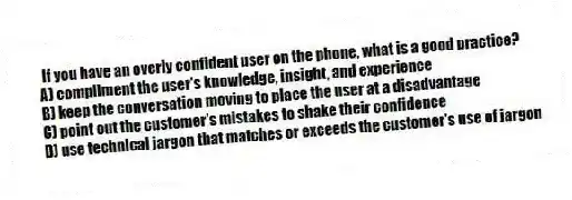 If you have an overly confident user on the phone, what is a good practice?
A) compliment the user's knowledge, insight, and experience
B) keep the conversation moving to place the user at a disadvantage
C) point out the customer's mistakes to shake their confidence
D) use technical jargon that matches or exceeds the customer's use of jargon