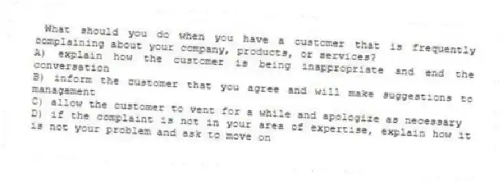 What should you do when you have a customer that is frequently complaining about your company, products, or services?
A) explain how the customer is being inappropriate and end the conversation
B) inform the customer that you agree and will make suggestions to management
C) allow the customer to vent for a while and apologize as necessary
D) if the complaint is not in your area of expertise, explain how it is not your problem and ask to move on