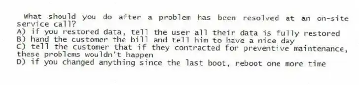 What should you do after a problem has been resolved at an on-site service call?
A) if you restored data, tell the user all their data is fully restored
B) hand the customer the bill and tell him to have a nice day
C) tell the customer that if they contracted for preventive maintenance, these problems wouldn't happen
D) if you changed anything since the last boot, reboot one more time