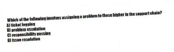 Which of the following involves assigning a problem to those higher in the support chain?
A) ticket logging
B) problem escalation
C) responsibility passing
D) issue resolution