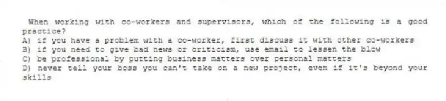 When working with co-workers and supervisors, which of the following is a good practice?
A) if you have a problem with a co-worker, first discuss it with other co-workers
B) if you need to give bad news or criticism, use email to lessen the blow
C) be professional by putting business matters over personal matters
D) never tell your boss you can't take on a new project, even if it's beyond your skills