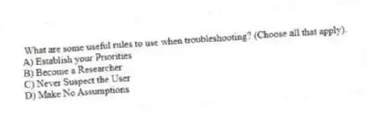 What are some useful rules to use when troubleshooting? (Choose all that apply).
A) Establish your Priorities
B) Become a Researcher
C) Never Suspect the User
D) Make No Assumptions