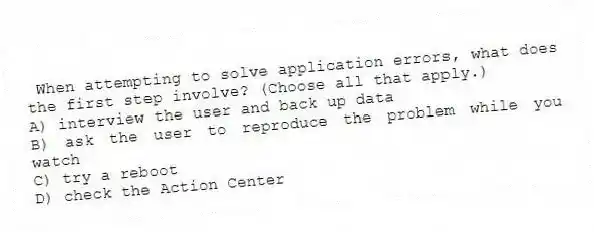 When attempting to solve application errors, what does the first step involve? (Choose all that apply.)
A) interview the user and back up data
B) ask the user to reproduce the problem while you watch
C) try a reboot
D) check the Action Center