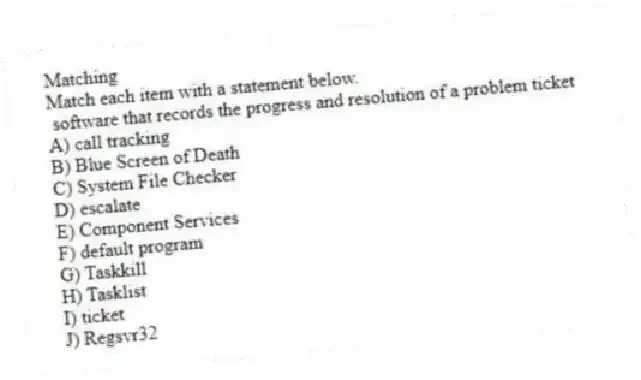 Matching
Match each item with a statement below.
- software that records the progress and resolution of a problem ticket
A) call tracking
B) Blue Screen of Death
C) System File Checker
D) escalate
E) Component Services
F) default program
G) Taskkill
H) Tasklist
I) ticket
J) Regsvr32