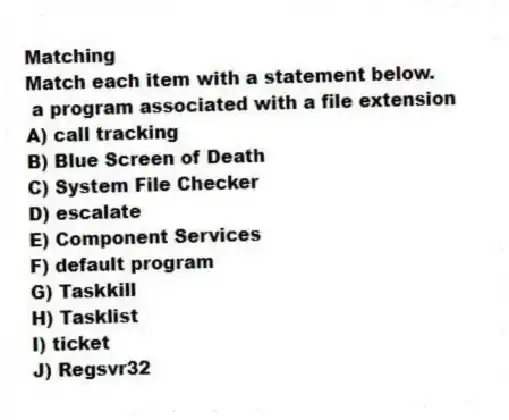 Matching
Match each item with a statement below.
- a program associated with a file extension
A) call tracking
B) Blue Screen of Death
C) System File Checker
D) escalate
E) Component Services
F) default program
G) Taskkill
H) Tasklist
I) ticket
J) Regsvr32