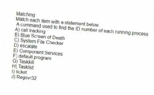 Matching
Match each item with a statement below.
- A command used to find the ID number of each running process
A) call tracking
B) Blue Screen of Death
C) System File Checker
D) escalate
E) Component Services
F) default program
G) Taskkill
H) Tasklist
I) ticket
J) Regsvr32