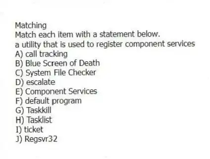 Matching
Match each item with a statement below.
-a utility that is used to register component services
A) call tracking
B) Blue Screen of Death
C) System File Checker
D) escalate
E) Component Services
F) default program
G) Taskkill
H) Tasklist
I) ticket
J) Regsvr32