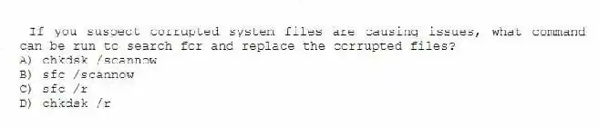 If you suspect corrupted system files are causing issues, what command can be run to search for and replace the corrupted files?
A) chkdsk /scannow
B) sfc /scannow
C) sfc /r
D) chkdsk /r