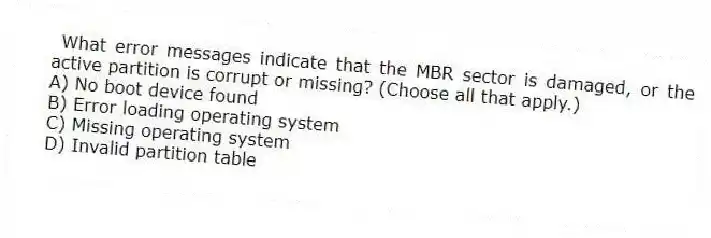 What error messages indicate that the MBR sector is damaged, or the active partition is corrupt or missing? (Choose all that apply.)
A) No boot device found
B) Error loading operating system
C) Missing operating system
D) Invalid partition table