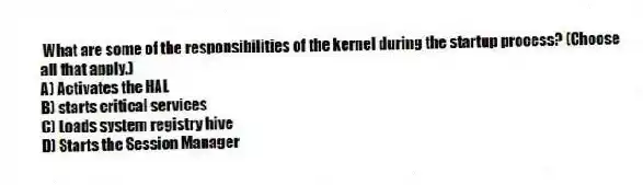 What are some of the responsibilities of the kernel during the startup process? (Choose all that apply.)
A) Activates the HAL
B) starts critical services
C) Loads system registry hive
D) Starts the Session Manager