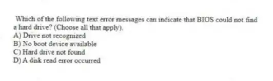Which of the following text error messages can indicate that BIOS could not find a hard drive? (Choose all that apply).
A) Drive not recognized
B) No boot device available
C) Hard drive not found
D) A disk read error occurred