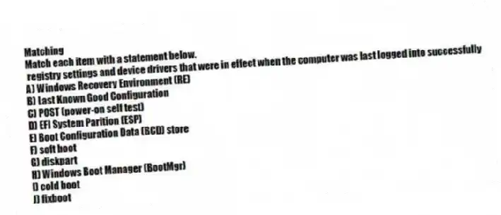 Matching
Match each item with a statement below.
- registry settings and device drivers that were in effect when the computer was last logged into successfully
A) Windows Recovery Environment (RE)
B) Last Known Good Configuration
C) POST (power-on self test)
D) EFI System Parition (ESP)
E) Boot Configuration Data (BCD) store
F) soft boot
G) diskpart
H) Windows Boot Manager (BootMgr)
I) cold boot
J) fixboot