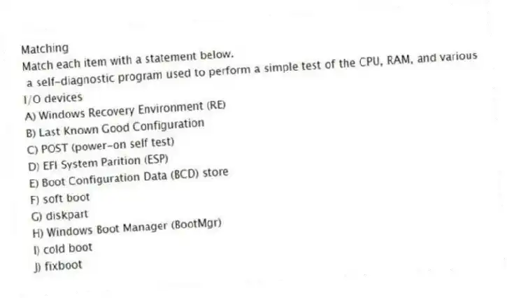 Matching
Match each item with a statement below.
- a self-diagnostic program used to perform a simple test of the CPU, RAM, and various I/O devices
A) Windows Recovery Environment (RE)
B) Last Known Good Configuration
C) POST (power-on self test)
D) EFI System Parition (ESP)
E) Boot Configuration Data (BCD) store
F) soft boot
G) diskpart
H) Windows Boot Manager (BootMgr)
I) cold boot
J) fixboot
