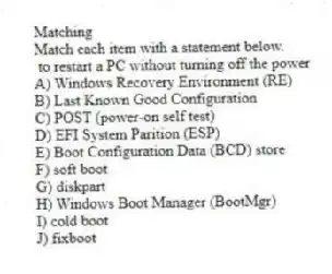 Matching
Match each item with a statement below.
- to restart a PC without turning off the power
A) Windows Recovery Environment (RE)
B) Last Known Good Configuration
C) POST (power-on self test)
D) EFI System Parition (ESP)
E) Boot Configuration Data (BCD) store
F) soft boot
G) diskpart
H) Windows Boot Manager (BootMgr)
I) cold boot
J) fixboot