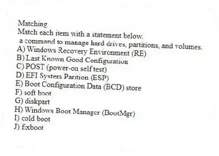 Matching
Match each item with a statement below.
- a command to manage hard drives, partitions, and volumes.
A) Windows Recovery Environment (RE)
B) Last Known Good Configuration
C) POST (power-on self test)
D) EFI System Parition (ESP)
E) Boot Configuration Data (BCD) store
F) soft boot
G) diskpart
H) Windows Boot Manager (BootMgr)
I) cold boot
J) fixboot