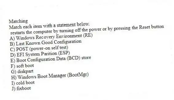 Matching
Match each item with a statement below.
- restarts the computer by turning off the power or by pressing the Reset button
A) Windows Recovery Environment (RE)
B) Last Known Good Configuration
C) POST (power-on self test)
D) EFI System Parition (ESP)
E) Boot Configuration Data (BCD) store
F) soft boot
G) diskpart
H) Windows Boot Manager (BootMgr)
I) cold boot
J) fixboot