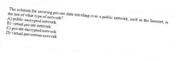 The solution for securing private data traveling over a public network, such as the Internet, is the use of what type of network?
A) public encrypted network
B) virtual private network
C) private encrypted network
D) virtual prevention network