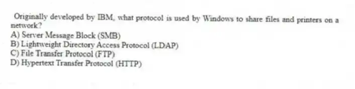 Originally developed by IBM, what protocol is used by Windows to share files and printers on a network?
A) Server Message Block (SMB)
B) Lightweight Directory Access Protocol (LDAP)
C) File Transfer Protocol (FTP)
D) Hypertext Transfer Protocol (HTTP)