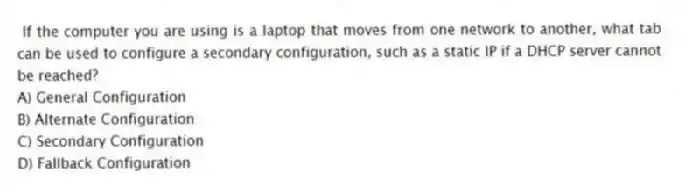 If the computer you are using is a laptop that moves from one network to another, what tab can be used to configure a secondary configuration, such as a static IP if a DHCP server cannot be reached?
A) General Configuration
B) Alternate Configuration
C) Secondary Configuration
D) Fallback Configuration