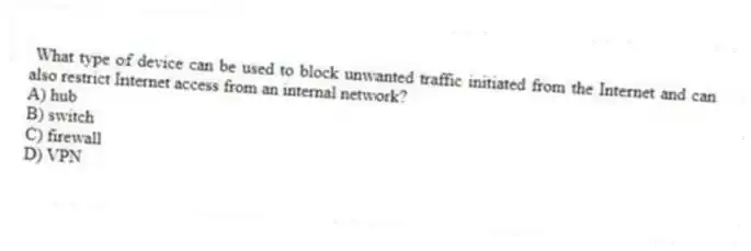 What type of device can be used to block unwanted traffic initiated from the Internet and can also restrict Internet access from an internal network?
A) hub
B) switch
C) firewall
D) VPN