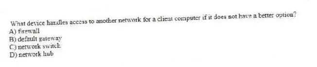 What device handles access to another network for a client computer if it does not have a better option?
A) firewall
B) default gateway
C) network switch
D) network hub