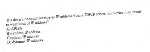 If a device does not receive an IP address from a DHCP server, the device may resort to what kind of IP address?
A) APIPA
B) random IP address
C) public IP address
D) dynamic IP address