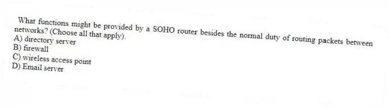 What functions might be provided by a SOHO router besides the normal duty of routing packets between networks? (Choose all that apply).
A) directory server
B) firewall
C) wireless access point
D) Email server