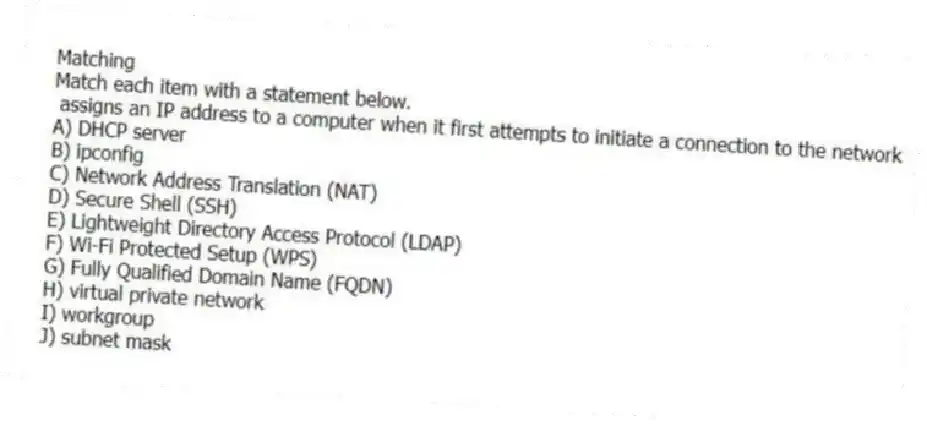 Matching
Match each item with a statement below.
- assigns an IP address to a computer when it first attempts to initiate a connection to the network
A) DHCP server
B) ipconfig
C) Network Address Translation (NAT)
D) Secure Shell (SSH)
E) Lightweight Directory Access Protocol (LDAP)
F) Wi-Fi Protected Setup (WPS)
G) Fully Qualified Domain Name (FQDN)
H) virtual private network
I) workgroup
J) subnet mask