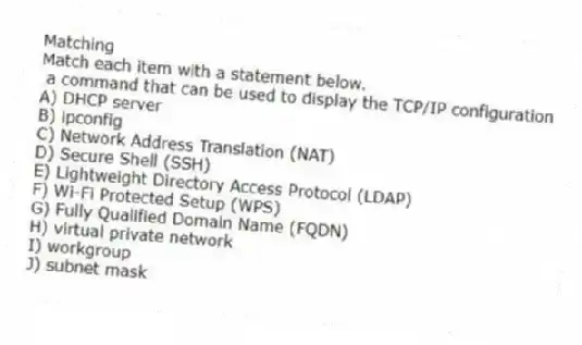 Matching
Match each item with a statement below.
- a command that can be used to display the TCP/IP configuration
A) DHCP server
B) ipconfig
C) Network Address Translation (NAT)
D) Secure Shell (SSH)
E) Lightweight Directory Access Protocol (LDAP)
F) Wi-Fi Protected Setup (WPS)
G) Fully Qualified Domain Name (FQDN)
H) virtual private network
I) workgroup
J) subnet mask