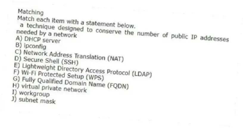 Matching
Match each item with a statement below.
- a technique designed to conserve the number of public IP addresses needed by a network
A) DHCP server
B) ipconfig
C) Network Address Translation (NAT)
D) Secure Shell (SSH)
E) Lightweight Directory Access Protocol (LDAP)
F) Wi-Fi Protected Setup (WPS)
G) Fully Qualified Domain Name (FQDN)
H) virtual private network
I) workgroup
J) subnet mask
