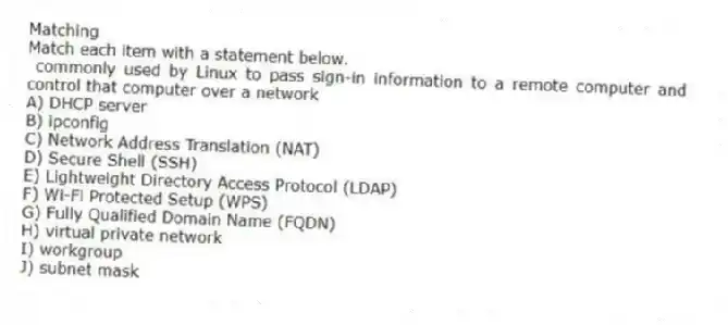 Matching
Match each item with a statement below.
- commonly used by Linux to pass sign-in information to a remote computer and control that computer over a network
A) DHCP server
B) ipconfig
C) Network Address Translation (NAT)
D) Secure Shell (SSH)
E) Lightweight Directory Access Protocol (LDAP)
F) Wi-Fi Protected Setup (WPS)
G) Fully Qualified Domain Name (FQDN)
H) virtual private network
I) workgroup
J) subnet mask