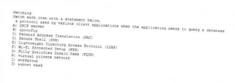 Matching
Match each item with a statement below.
- a protocol used by various client applications when the application needs to query a database
A) DHCP server
B) ipconfig
C) Network Address Translation (NAT)
D) Secure Shell (SSH)
E) Lightweight Directory Access Protocol (LDAP)
F) Wi-Fi Protected Setup (WPS)
G) Fully Qualified Domain Name (FQDN)
H) virtual private network
I) workgroup
J) subnet mask