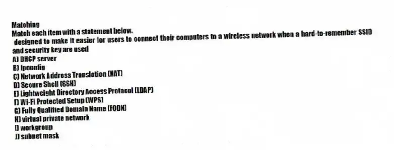 Matching
Match each item with a statement below.
- designed to make it easier for users to connect their computers to a wireless network when a hard-to-remember SSID and security key are used
A) DHCP server
B) ipconfig
C) Network Address Translation (NAT)
D) Secure Shell (SSH)
E) Lightweight Directory Access Protocol (LDAP)
F) Wi-Fi Protected Setup (WPS)
G) Fully Qualified Domain Name (FQDN)
H) virtual private network
I) workgroup
J) subnet mask