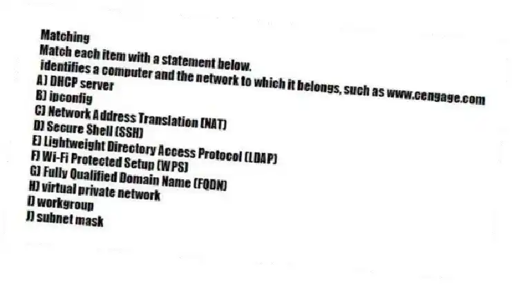 Matching
Match each item with a statement below.
- identifies a computer and the network to which it belongs, such as www.cengage.com
A) DHCP server
B) ipconfig
C) Network Address Translation (NAT)
D) Secure Shell (SSH)
E) Lightweight Directory Access Protocol (LDAP)
F) Wi-Fi Protected Setup (WPS)
G) Fully Qualified Domain Name (FQDN)
H) virtual private network
I) workgroup
J) subnet mask