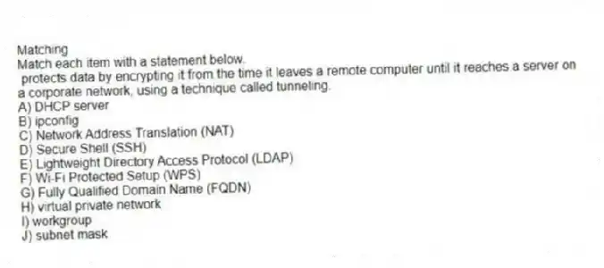 Matching
Match each item with a statement below.
- protects data by encrypting it from the time it leaves a remote computer until it reaches a server on a corporate network, using a technique called tunneling.
A) DHCP server
B) ipconfig
C) Network Address Translation (NAT)
D) Secure Shell (SSH)
E) Lightweight Directory Access Protocol (LDAP)
F) Wi-Fi Protected Setup (WPS)
G) Fully Qualified Domain Name (FQDN)
H) virtual private network
I) workgroup
J) subnet mask