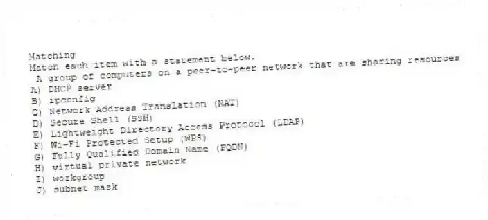 Matching
Match each item with a statement below.
- A group of computers on a peer-to-peer network that are sharing resources
A) DHCP server
B) ipconfig
C) Network Address Translation (NAT)
D) Secure Shell (SSH)
E) Lightweight Directory Access Protocol (LDAP)
F) Wi-Fi Protected Setup (WPS)
G) Fully Qualified Domain Name (FQDN)
H) virtual private network
I) workgroup
J) subnet mask