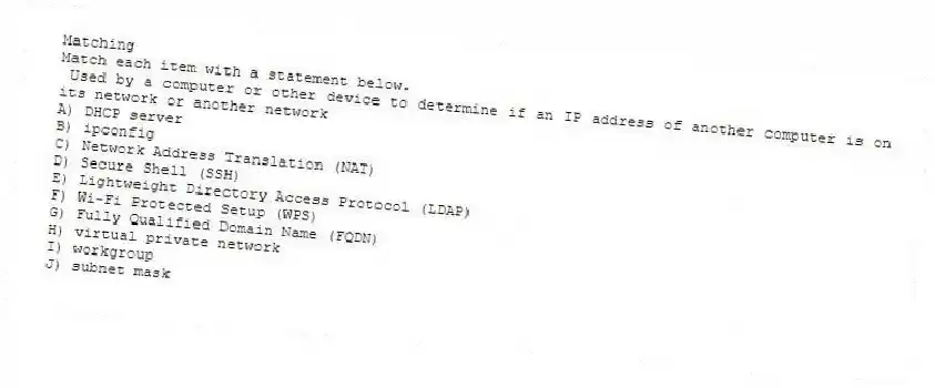 Matching
Match each item with a statement below.
- Used by a computer or other device to determine if an IP address of another computer is on its network or another network
A) DHCP server
B) ipconfig
C) Network Address Translation (NAT)
D) Secure Shell (SSH)
E) Lightweight Directory Access Protocol (LDAP)
F) Wi-Fi Protected Setup (WPS)
G) Fully Qualified Domain Name (FQDN)
H) virtual private network
I) workgroup
J) subnet mask